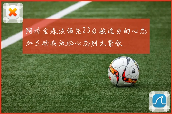 阿特金森谈领先23分被追分的心态加兰劝我放松心态别太紧张