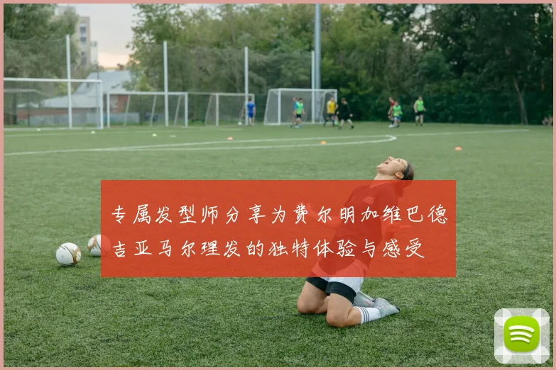 专属发型师分享为费尔明加维巴德吉亚马尔理发的独特体验与感受