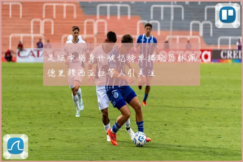 足坛中场身价破亿榜单揭晓贝林佩德里穆西亚拉等人引关注