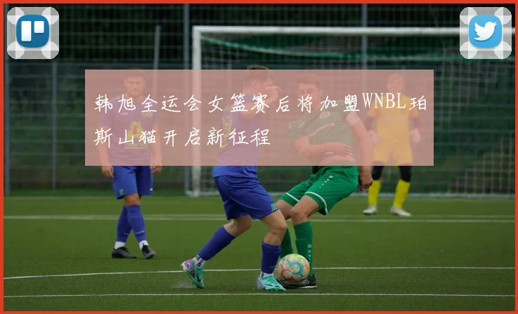 韩旭全运会女篮赛后将加盟WNBL珀斯山猫开启新征程