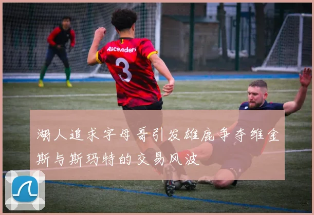 湖人追求字母哥引发雄鹿争夺维金斯与斯玛特的交易风波