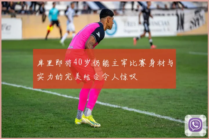 库里即将40岁仍能主宰比赛身材与实力的完美结合令人惊叹