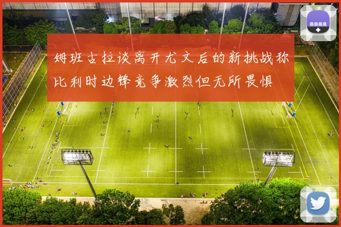 姆班古拉谈离开尤文后的新挑战称比利时边锋竞争激烈但无所畏惧
