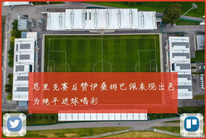 恩里克赛后赞伊桑姆巴佩表现出色为绝平进球喝彩