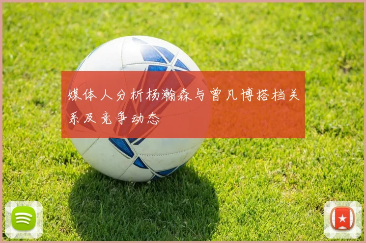 媒体人分析杨瀚森与曾凡博搭档关系及竞争动态