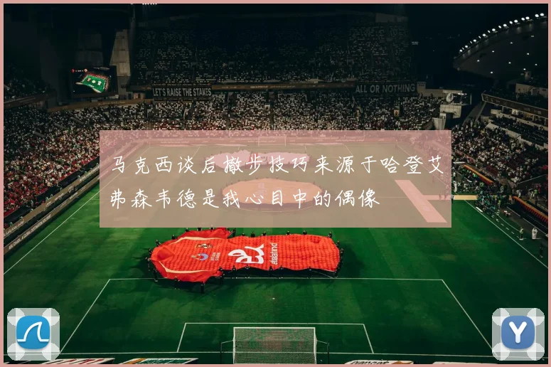 马克西谈后撤步技巧来源于哈登艾弗森韦德是我心目中的偶像