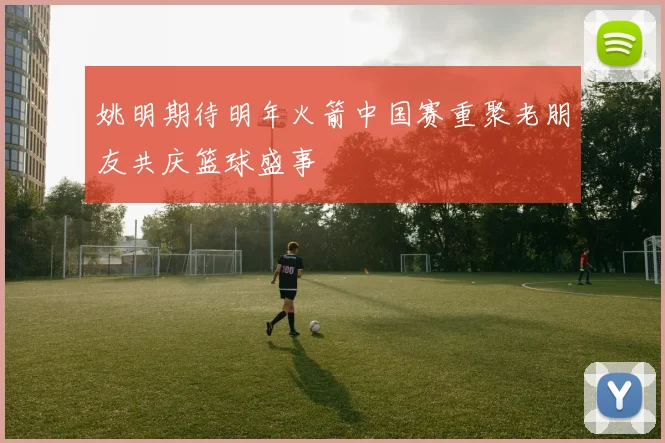 姚明期待明年火箭中国赛重聚老朋友共庆篮球盛事