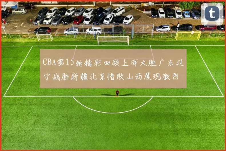 CBA第15轮精彩回顾上海大胜广东辽宁战胜新疆北京惜败山西展现激烈竞争
