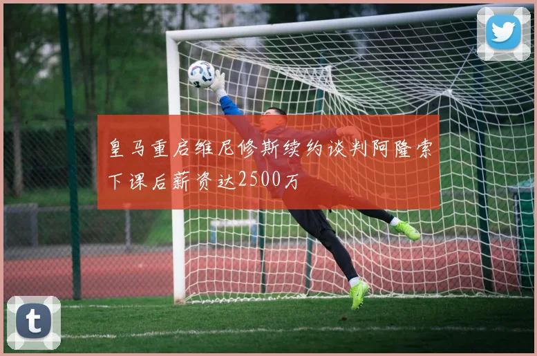 皇马重启维尼修斯续约谈判阿隆索下课后薪资达2500万
