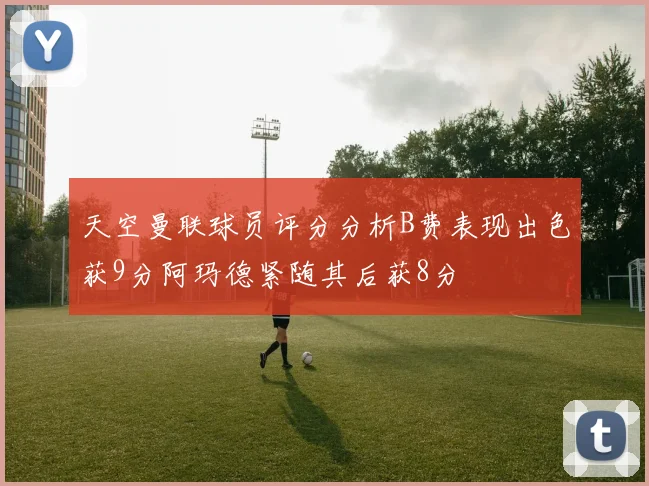 天空曼联球员评分分析B费表现出色获9分阿玛德紧随其后获8分