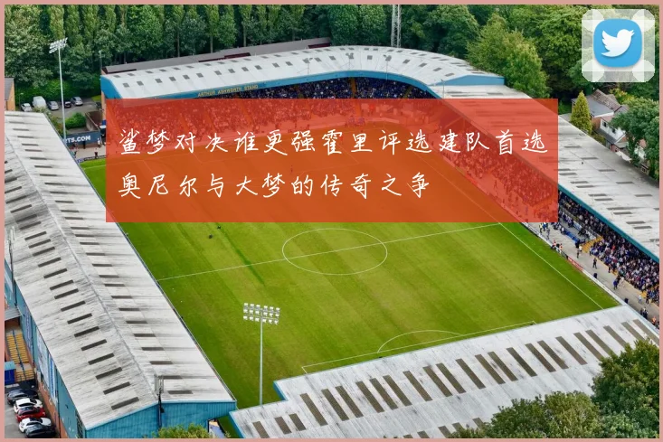 鲨梦对决谁更强霍里评选建队首选奥尼尔与大梦的传奇之争