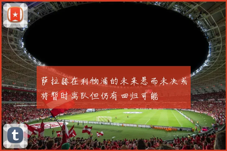 萨拉赫在利物浦的未来悬而未决或将暂时离队但仍有回归可能