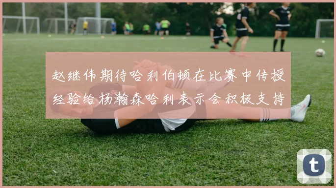 赵继伟期待哈利伯顿在比赛中传授经验给杨瀚森哈利表示会积极支持