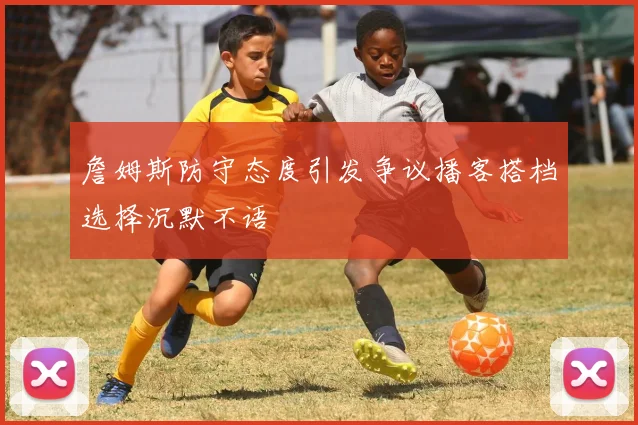 詹姆斯防守态度引发争议播客搭档选择沉默不语