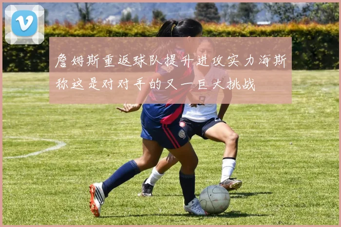 詹姆斯重返球队提升进攻实力海斯称这是对对手的又一巨大挑战
