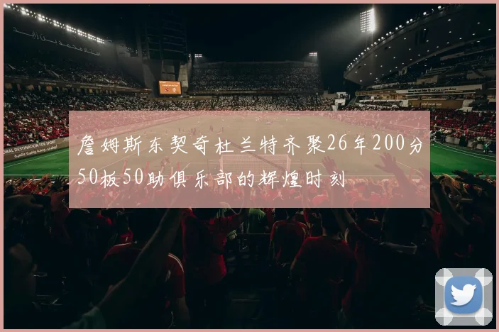詹姆斯东契奇杜兰特齐聚26年200分50板50助俱乐部的辉煌时刻