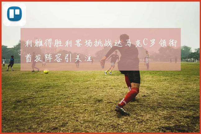 利雅得胜利客场挑战达马克C罗领衔首发阵容引关注