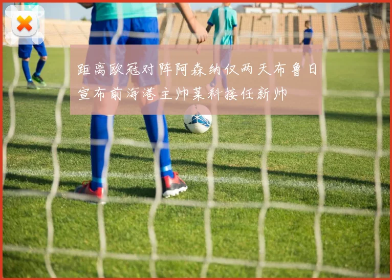 距离欧冠对阵阿森纳仅两天布鲁日宣布前海港主帅莱科接任新帅