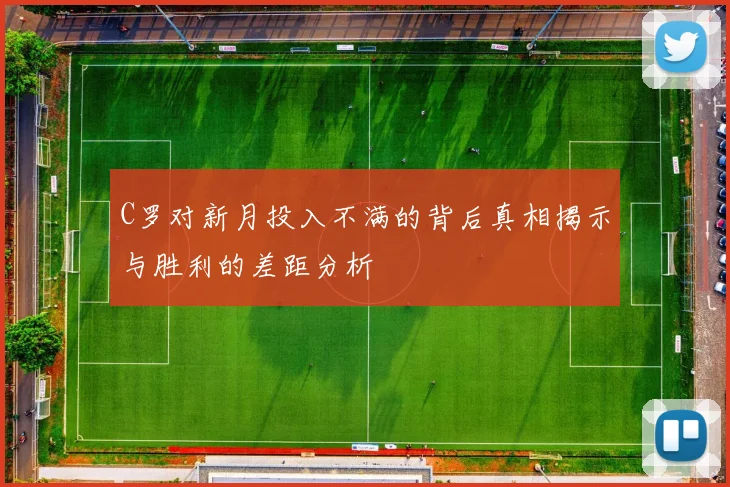 C罗对新月投入不满的背后真相揭示与胜利的差距分析
