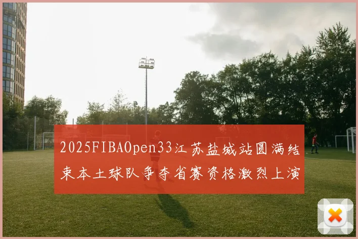 2025FIBAOpen33江苏盐城站圆满结束本土球队争夺省赛资格激烈上演