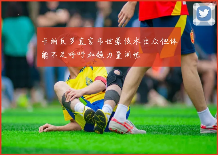 卡纳瓦罗直言韦世豪技术出众但体能不足呼吁加强力量训练