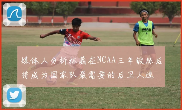 媒体人分析林葳在NCAA三年锻炼后将成为国家队最需要的后卫人选