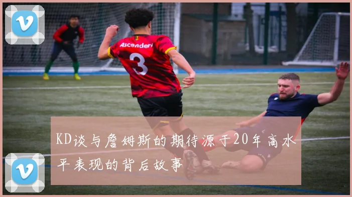 KD谈与詹姆斯的期待源于20年高水平表现的背后故事