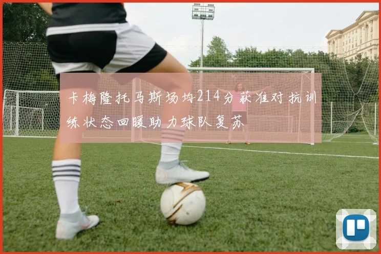 卡梅隆托马斯场均214分获准对抗训练状态回暖助力球队复苏