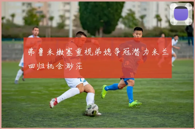 弗鲁米嫩塞重视弟媳争冠潜力米兰回归机会渺茫