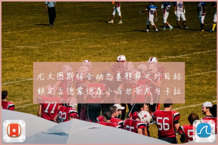 尤文图斯转会动态基耶萨之外目标锁定古德蒙德森小马尔蒂尼与卡拉斯科