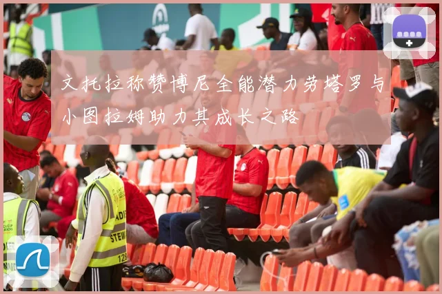 文托拉称赞博尼全能潜力劳塔罗与小图拉姆助力其成长之路