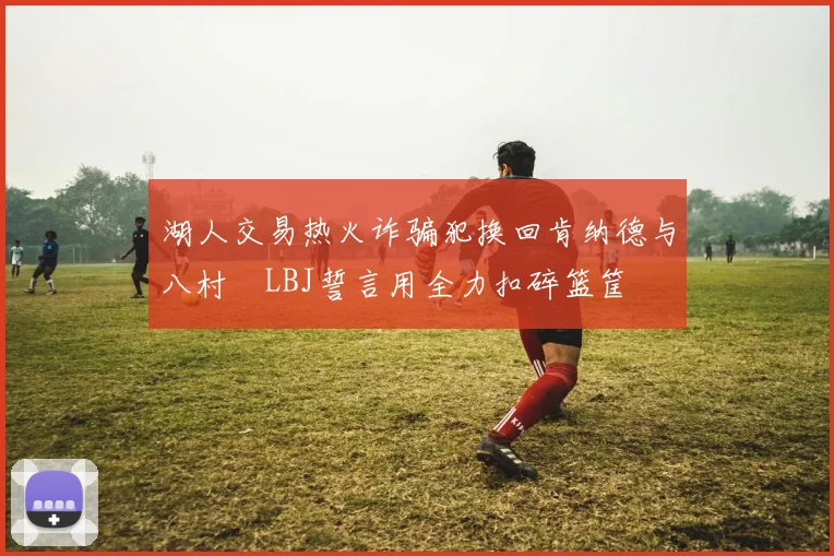 湖人交易热火诈骗犯换回肯纳德与八村塁LBJ誓言用全力扣碎篮筐