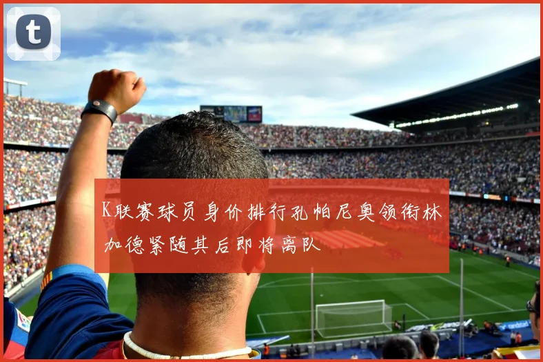 K联赛球员身价排行孔帕尼奥领衔林加德紧随其后即将离队