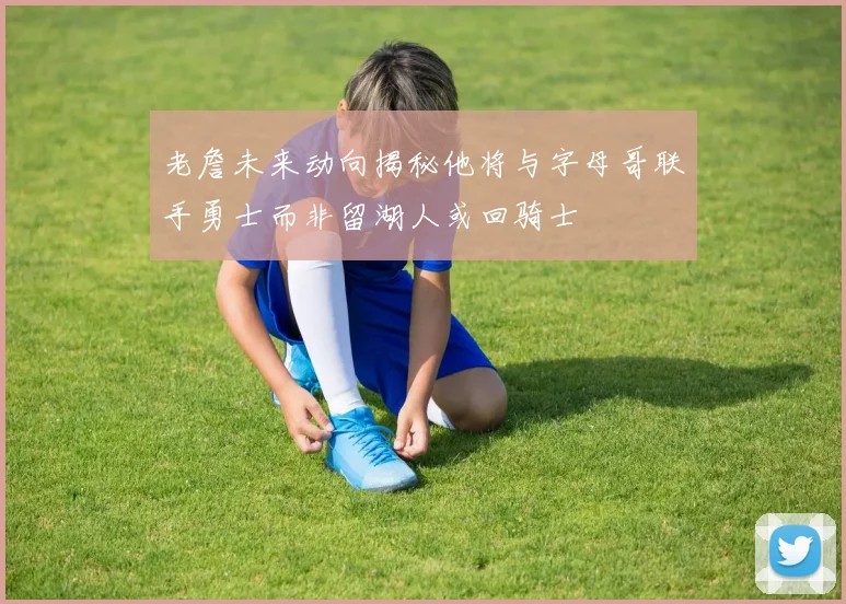 老詹未来动向揭秘他将与字母哥联手勇士而非留湖人或回骑士