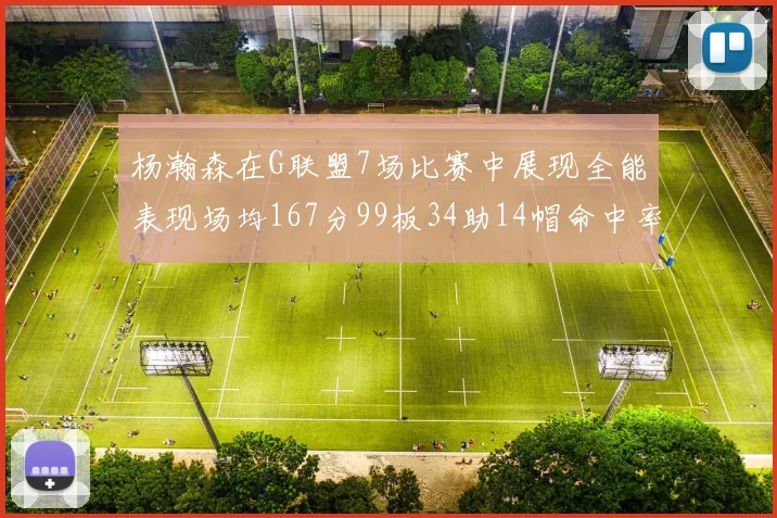 杨瀚森在G联盟7场比赛中展现全能表现场均167分99板34助14帽命中率超五成