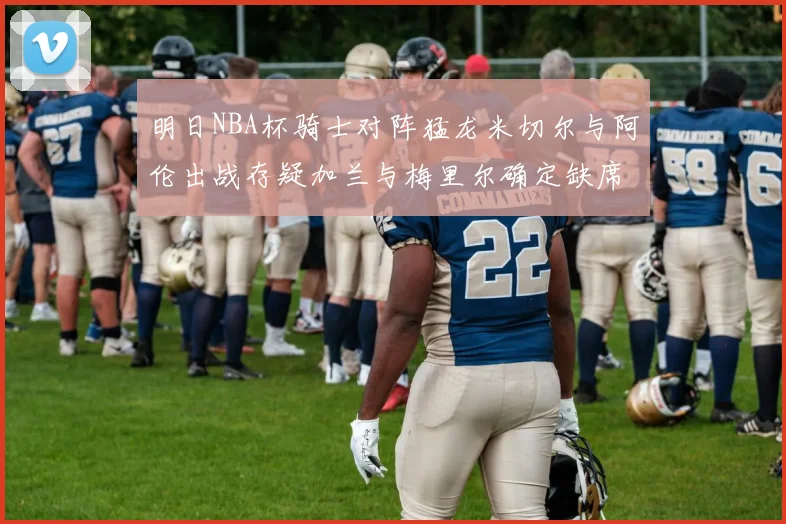 明日NBA杯骑士对阵猛龙米切尔与阿伦出战存疑加兰与梅里尔确定缺席