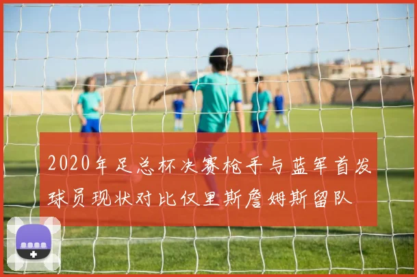 2020年足总杯决赛枪手与蓝军首发球员现状对比仅里斯詹姆斯留队
