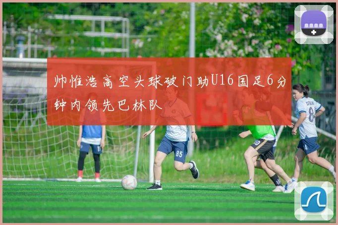 帅惟浩高空头球破门助U16国足6分钟内领先巴林队